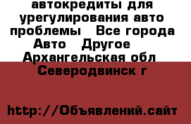 автокредиты для урегулирования авто проблемы - Все города Авто » Другое   . Архангельская обл.,Северодвинск г.